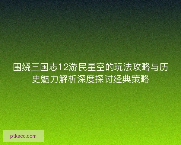 围绕三国志12游民星空的玩法攻略与历史魅力解析深度探讨经典策略