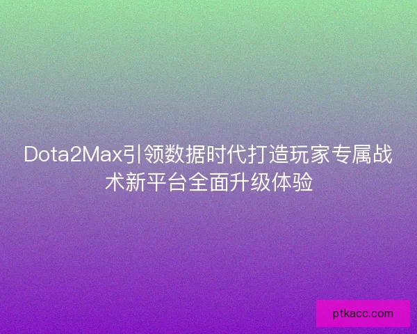 Dota2Max引领数据时代打造玩家专属战术新平台全面升级体验