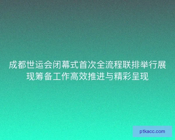 成都世运会闭幕式首次全流程联排举行展现筹备工作高效推进与精彩呈现