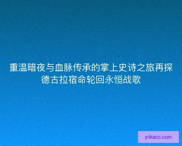重温暗夜与血脉传承的掌上史诗之旅再探德古拉宿命轮回永恒战歌